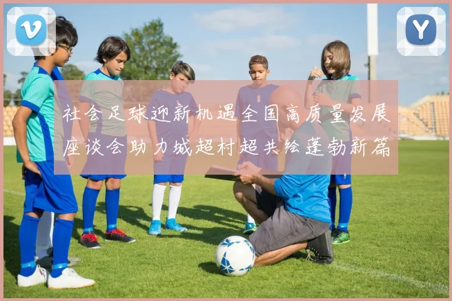 社会足球迎新机遇全国高质量发展座谈会助力城超村超共绘蓬勃新篇章