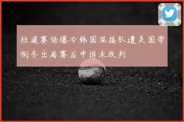 短道赛场爆冷韩国混接队遭美国带倒齐出局赛后申诉未改判